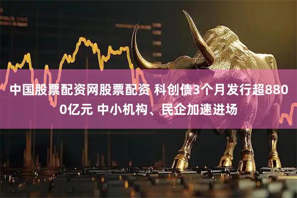 中国股票配资网股票配资 科创债3个月发行超8800亿元 中小机构、民企加速进场