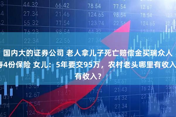 国内大的证券公司 老人拿儿子死亡赔偿金买瑞众人寿4份保险 女儿：5年要交95万，农村老头哪里有收入？