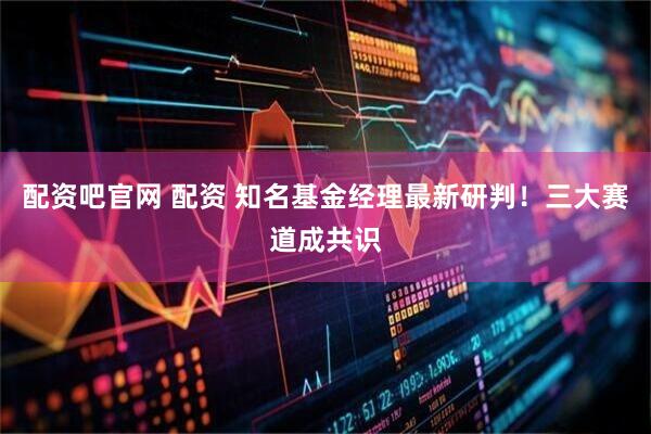 配资吧官网 配资 知名基金经理最新研判！三大赛道成共识