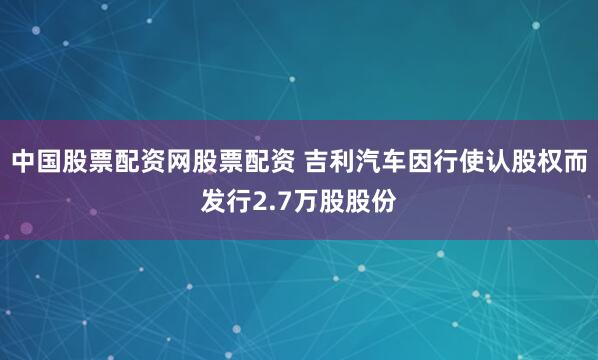 中国股票配资网股票配资 吉利汽车因行使认股权而发行2.7万股股份