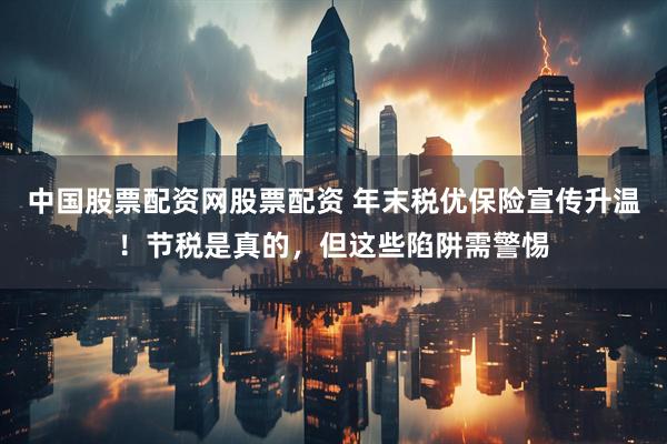 中国股票配资网股票配资 年末税优保险宣传升温！节税是真的，但这些陷阱需警惕