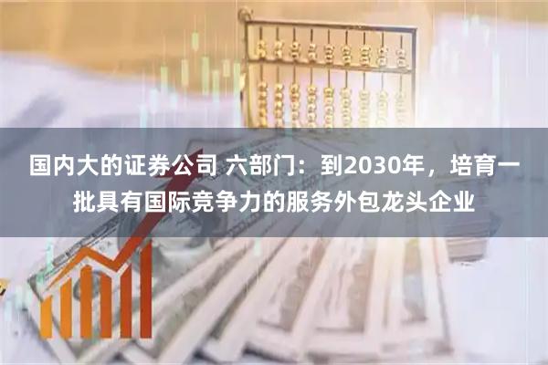国内大的证券公司 六部门：到2030年，培育一批具有国际竞争力的服务外包龙头企业