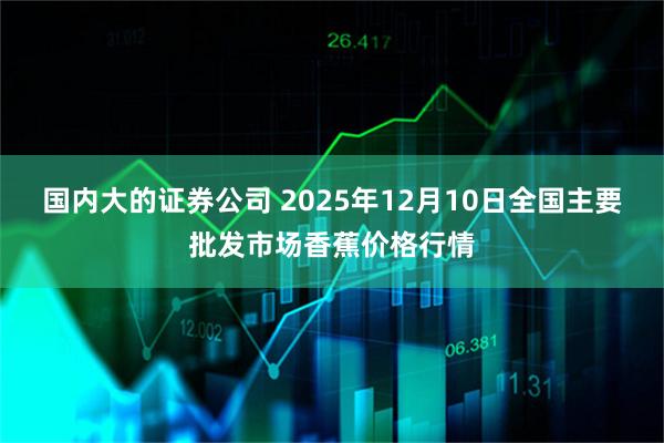 国内大的证券公司 2025年12月10日全国主要批发市场香蕉价格行情