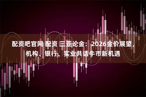 配资吧官网 配资 三亚论金：2026金价展望，机构、银行、实业共话牛市新机遇