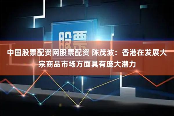 中国股票配资网股票配资 陈茂波：香港在发展大宗商品市场方面具有庞大潜力