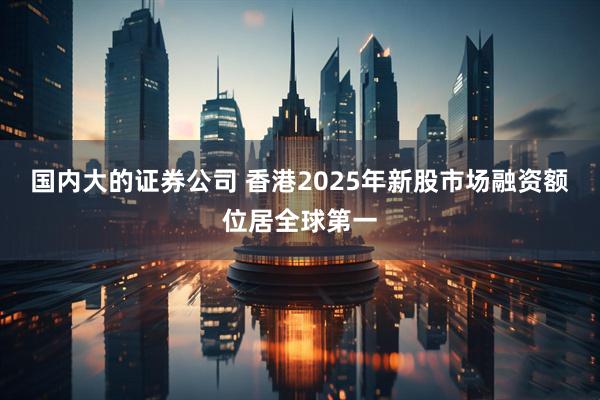 国内大的证券公司 香港2025年新股市场融资额位居全球第一