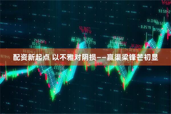 配资新起点 以不雅对阴损——赢渠梁锋芒初显