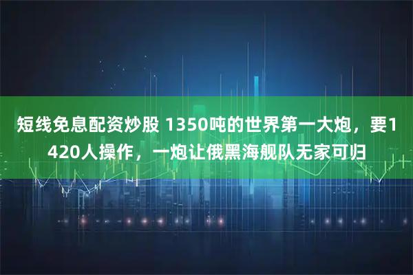 短线免息配资炒股 1350吨的世界第一大炮，要1420人操作，一炮让俄黑海舰队无家可归