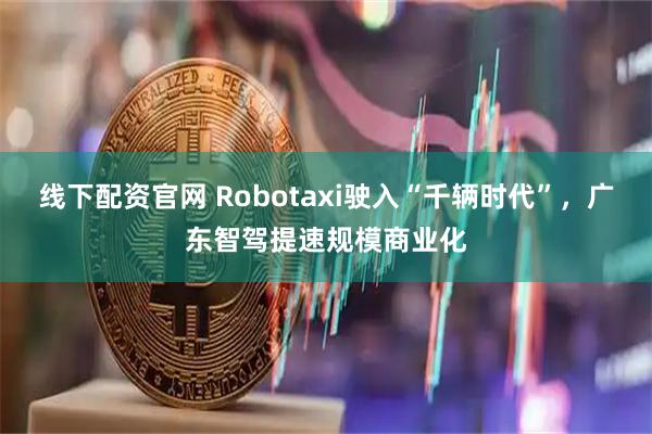 线下配资官网 Robotaxi驶入“千辆时代”，广东智驾提速规模商业化