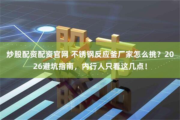 炒股配资配资官网 不锈钢反应釜厂家怎么挑？2026避坑指南，内行人只看这几点！