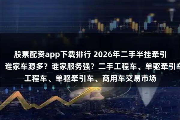 股票配资app下载排行 2026年二手半挂牵引车交易市场口碑榜：谁家车源多？谁家服务强？二手工程车、单驱牵引车、商用车交易市场