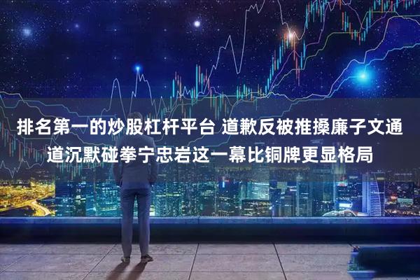 排名第一的炒股杠杆平台 道歉反被推搡廉子文通道沉默碰拳宁忠岩这一幕比铜牌更显格局