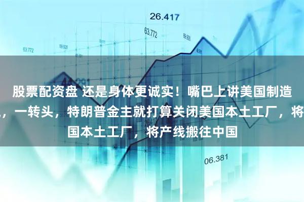 股票配资盘 还是身体更诚实！嘴巴上讲美国制造，制造业回流，一转头，特朗普金主就打算关闭美国本土工厂，将产线搬往中国