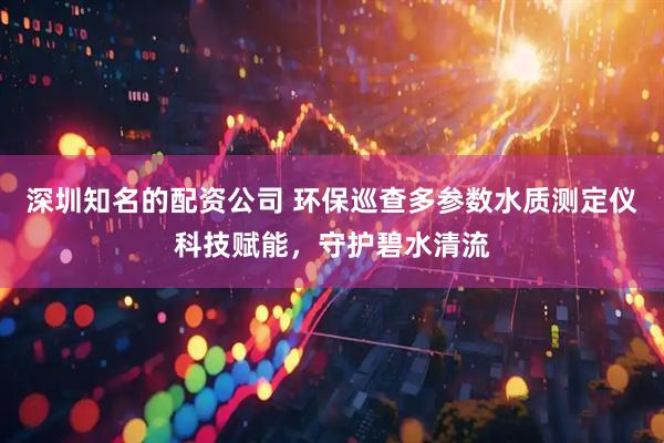 深圳知名的配资公司 环保巡查多参数水质测定仪科技赋能，守护碧水清流