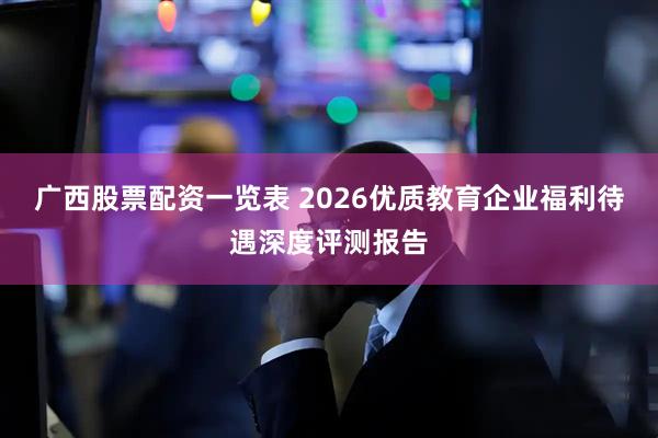 广西股票配资一览表 2026优质教育企业福利待遇深度评测报告