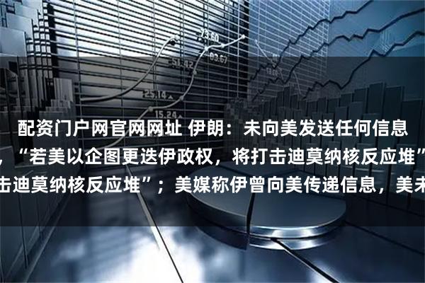 配资门户网官网网址 伊朗：未向美发送任何信息，已做好打持久战准备，“若美以企图更迭伊政权，将打击迪莫纳核反应堆”；美媒称伊曾向美传递信息，美未予回应