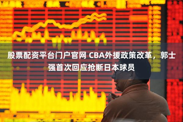 股票配资平台门户官网 CBA外援政策改革，郭士强首次回应抢断日本球员