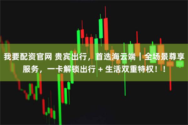 我要配资官网 贵宾出行，首选海云端｜全场景尊享服务，一卡解锁出行 + 生活双重特权！！