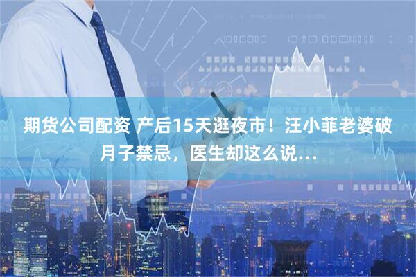 期货公司配资 产后15天逛夜市！汪小菲老婆破月子禁忌，医生却这么说…