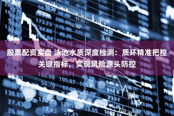 股票配资实盘 泳池水质深度检测：质环精准把控关键指标，实现风险源头防控