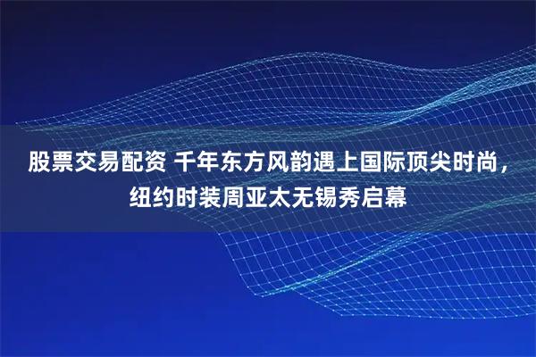 股票交易配资 千年东方风韵遇上国际顶尖时尚，纽约时装周亚太无锡秀启幕