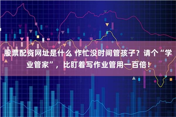 股票配资网址是什么 作忙没时间管孩子？请个“学业管家”，比盯着写作业管用一百倍！