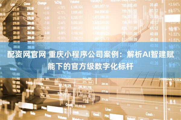 配资网官网 重庆小程序公司案例：解析AI智建赋能下的官方级数字化标杆