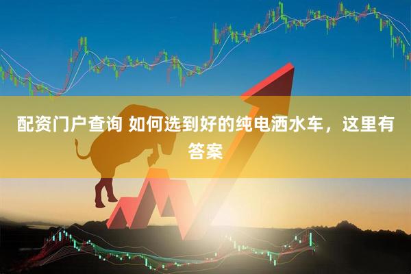 配资门户查询 如何选到好的纯电洒水车，这里有答案