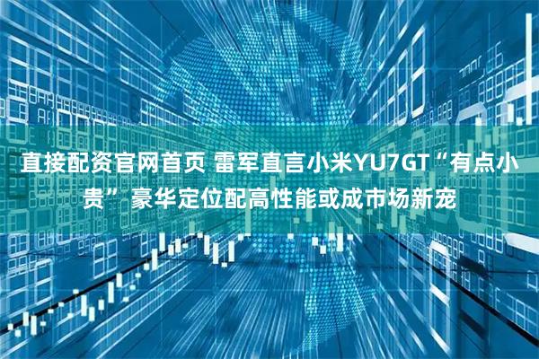 直接配资官网首页 雷军直言小米YU7GT“有点小贵” 豪华定位配高性能或成市场新宠