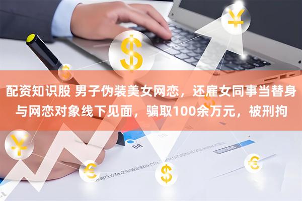 配资知识股 男子伪装美女网恋，还雇女同事当替身与网恋对象线下见面，骗取100余万元，被刑拘