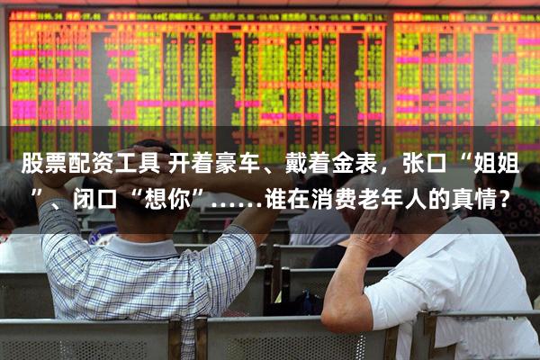 股票配资工具 开着豪车、戴着金表，张口 “姐姐”、闭口 “想你”……谁在消费老年人的真情？