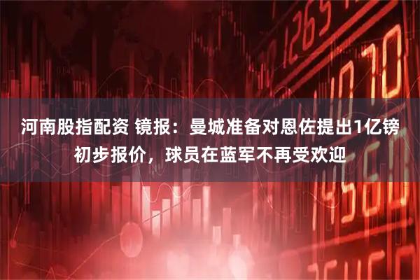 河南股指配资 镜报：曼城准备对恩佐提出1亿镑初步报价，球员在蓝军不再受欢迎