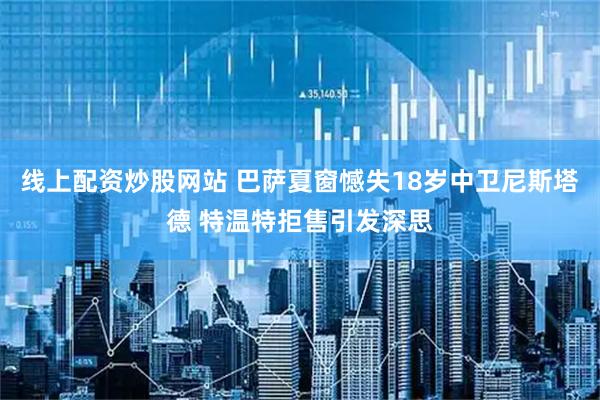 线上配资炒股网站 巴萨夏窗憾失18岁中卫尼斯塔德 特温特拒售引发深思
